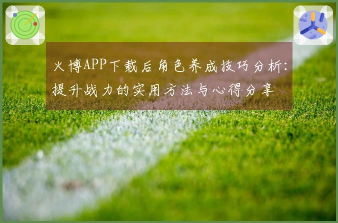 火博APP下载后角色养成技巧分析：提升战力的实用方法与心得分享