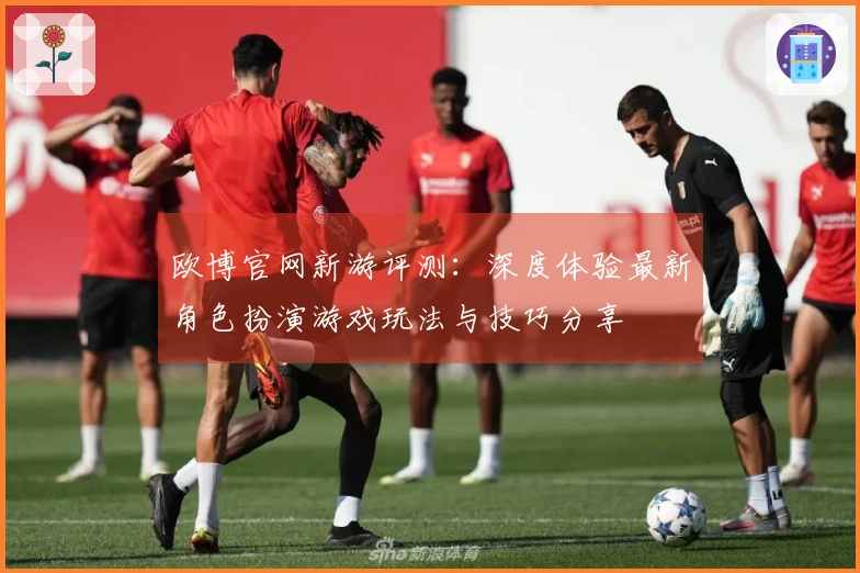 欧博官网新游评测：深度体验最新角色扮演游戏玩法与技巧分享