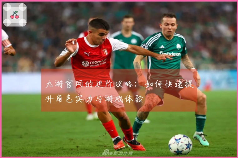 九游官网的进阶攻略：如何快速提升角色实力与游戏体验