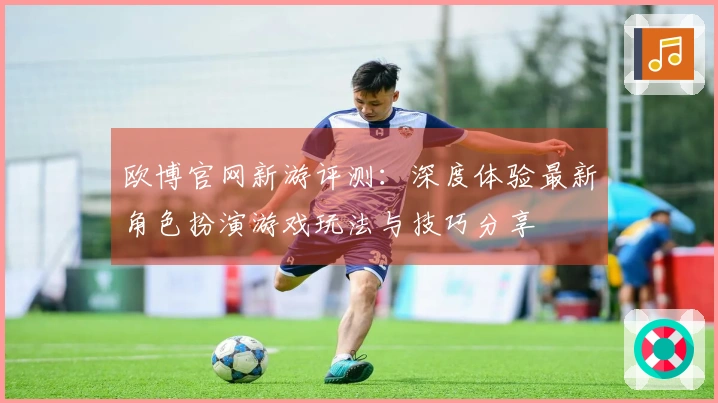 欧博官网新游评测：深度体验最新角色扮演游戏玩法与技巧分享