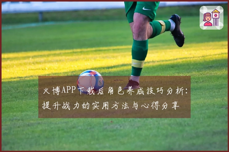 火博APP下载后角色养成技巧分析：提升战力的实用方法与心得分享