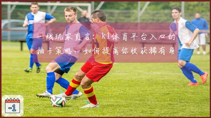 一线玩家直言：k1体育平台入口的抽卡策略，如何提高你收获稀有角色的概率